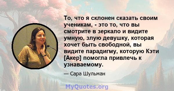 То, что я склонен сказать своим ученикам, - это то, что вы смотрите в зеркало и видите умную, злую девушку, которая хочет быть свободной, вы видите парадигму, которую Кэти [Акер] помогла привлечь к узнаваемому.