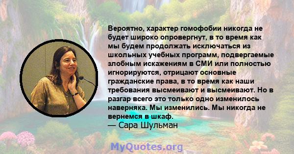 Вероятно, характер гомофобии никогда не будет широко опровергнут, в то время как мы будем продолжать исключаться из школьных учебных программ, подвергаемые злобным искажениям в СМИ или полностью игнорируются, отрицают