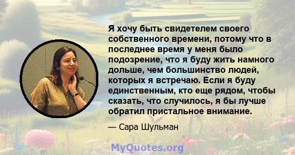 Я хочу быть свидетелем своего собственного времени, потому что в последнее время у меня было подозрение, что я буду жить намного дольше, чем большинство людей, которых я встречаю. Если я буду единственным, кто еще