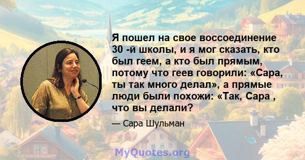 Я пошел на свое воссоединение 30 -й школы, и я мог сказать, кто был геем, а кто был прямым, потому что геев говорили: «Сара, ты так много делал», а прямые люди были похожи: «Так, Сара , что вы делали?