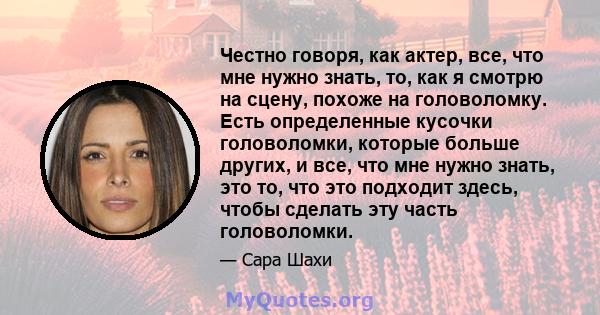 Честно говоря, как актер, все, что мне нужно знать, то, как я смотрю на сцену, похоже на головоломку. Есть определенные кусочки головоломки, которые больше других, и все, что мне нужно знать, это то, что это подходит