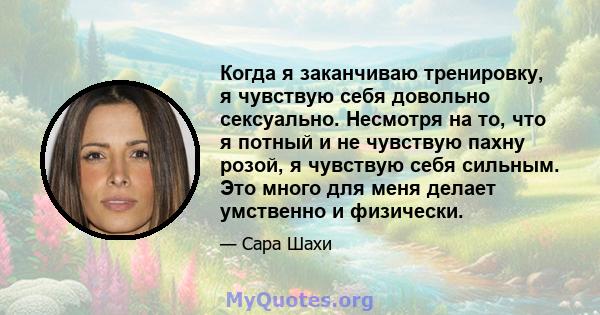 Когда я заканчиваю тренировку, я чувствую себя довольно сексуально. Несмотря на то, что я потный и не чувствую пахну розой, я чувствую себя сильным. Это много для меня делает умственно и физически.