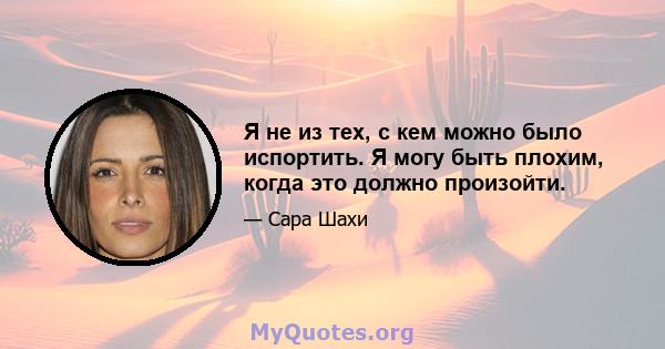 Я не из тех, с кем можно было испортить. Я могу быть плохим, когда это должно произойти.