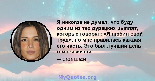 Я никогда не думал, что буду одним из тех дурацких цыплят, которые говорят: «Я любил свой труд», но мне нравилась каждая его часть. Это был лучший день в моей жизни.