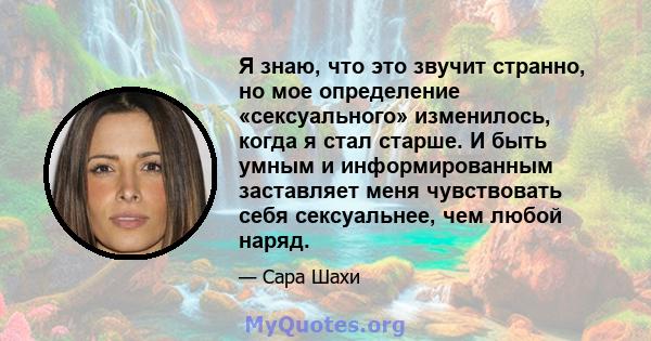 Я знаю, что это звучит странно, но мое определение «сексуального» изменилось, когда я стал старше. И быть умным и информированным заставляет меня чувствовать себя сексуальнее, чем любой наряд.