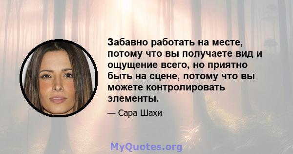 Забавно работать на месте, потому что вы получаете вид и ощущение всего, но приятно быть на сцене, потому что вы можете контролировать элементы.