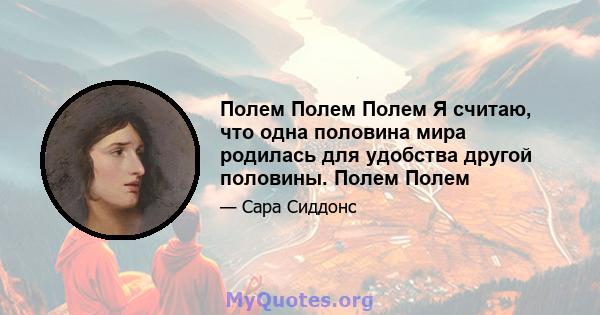 Полем Полем Полем Я считаю, что одна половина мира родилась для удобства другой половины. Полем Полем