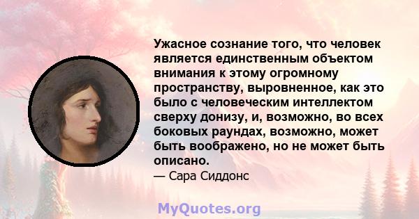 Ужасное сознание того, что человек является единственным объектом внимания к этому огромному пространству, выровненное, как это было с человеческим интеллектом сверху донизу, и, возможно, во всех боковых раундах,