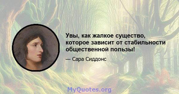 Увы, как жалкое существо, которое зависит от стабильности общественной пользы!