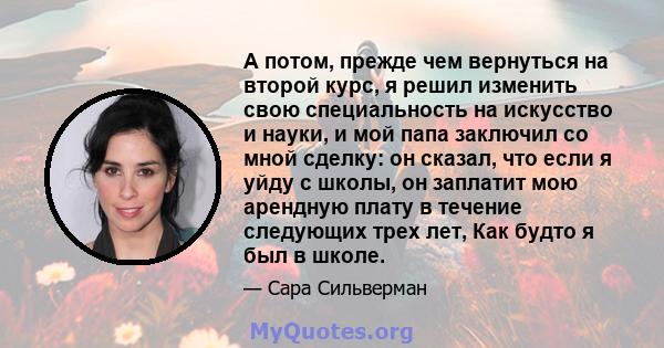 А потом, прежде чем вернуться на второй курс, я решил изменить свою специальность на искусство и науки, и мой папа заключил со мной сделку: он сказал, что если я уйду с школы, он заплатит мою арендную плату в течение