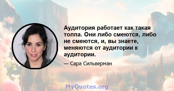 Аудитория работает как такая толпа. Они либо смеются, либо не смеются, и, вы знаете, меняются от аудитории к аудитории.