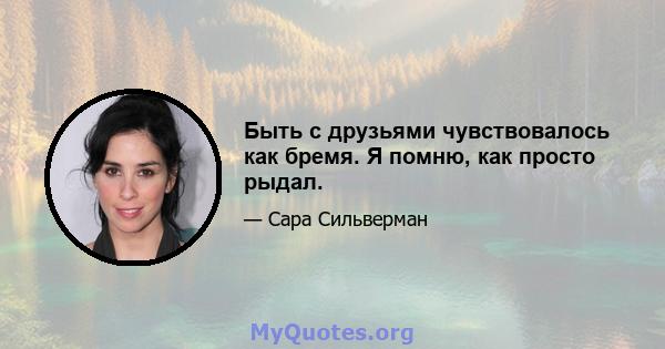 Быть с друзьями чувствовалось как бремя. Я помню, как просто рыдал.