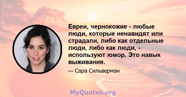 Евреи, чернокожие - любые люди, которые ненавидят или страдали, либо как отдельные люди, либо как люди, - используют юмор. Это навык выживания.