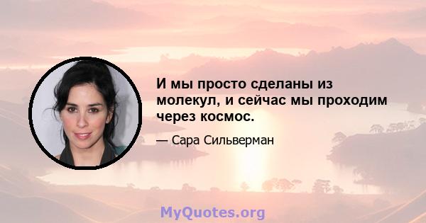 И мы просто сделаны из молекул, и сейчас мы проходим через космос.