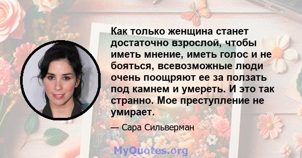 Как только женщина станет достаточно взрослой, чтобы иметь мнение, иметь голос и не бояться, всевозможные люди очень поощряют ее за ползать под камнем и умереть. И это так странно. Мое преступление не умирает.