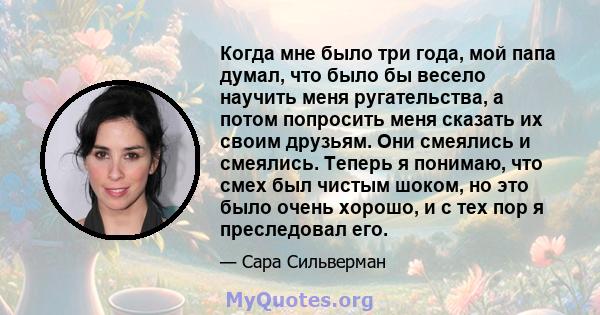 Когда мне было три года, мой папа думал, что было бы весело научить меня ругательства, а потом попросить меня сказать их своим друзьям. Они смеялись и смеялись. Теперь я понимаю, что смех был чистым шоком, но это было