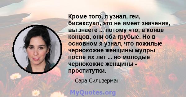 Кроме того, я узнал, геи, бисексуал, это не имеет значения, вы знаете ... потому что, в конце концов, они оба грубые. Но в основном я узнал, что пожилые чернокожие женщины мудры после их лет ... но молодые чернокожие