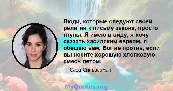 Люди, которые следуют своей религии к письму закона, просто глупы. Я имею в виду, я хочу сказать хасидским евреям, я обещаю вам, Бог не против, если вы носите хорошую хлопковую смесь летом.