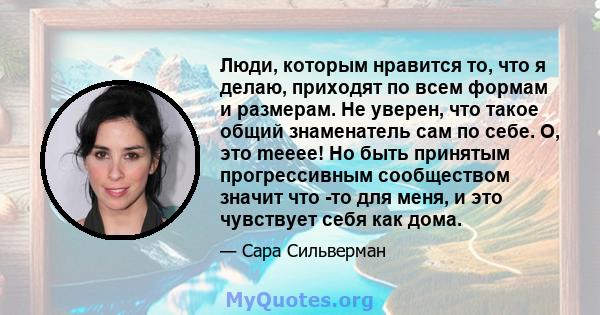 Люди, которым нравится то, что я делаю, приходят по всем формам и размерам. Не уверен, что такое общий знаменатель сам по себе. О, это meeee! Но быть принятым прогрессивным сообществом значит что -то для меня, и это