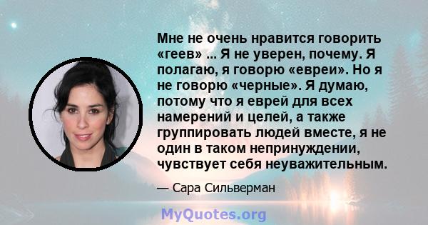 Мне не очень нравится говорить «геев» ... Я не уверен, почему. Я полагаю, я говорю «евреи». Но я не говорю «черные». Я думаю, потому что я еврей для всех намерений и целей, а также группировать людей вместе, я не один в 