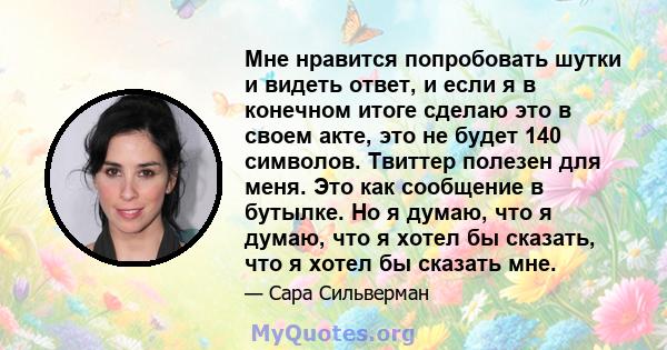 Мне нравится попробовать шутки и видеть ответ, и если я в конечном итоге сделаю это в своем акте, это не будет 140 символов. Твиттер полезен для меня. Это как сообщение в бутылке. Но я думаю, что я думаю, что я хотел бы 