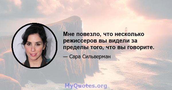 Мне повезло, что несколько режиссеров вы видели за пределы того, что вы говорите.