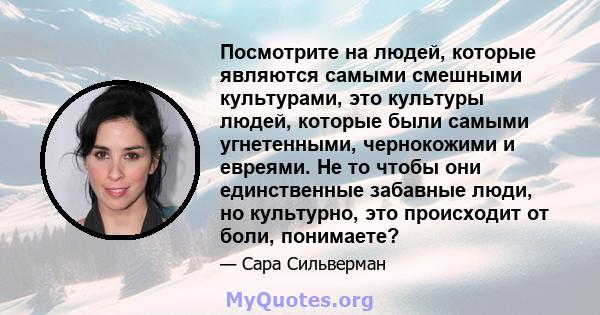 Посмотрите на людей, которые являются самыми смешными культурами, это культуры людей, которые были самыми угнетенными, чернокожими и евреями. Не то чтобы они единственные забавные люди, но культурно, это происходит от