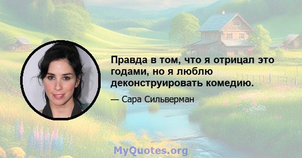 Правда в том, что я отрицал это годами, но я люблю деконструировать комедию.