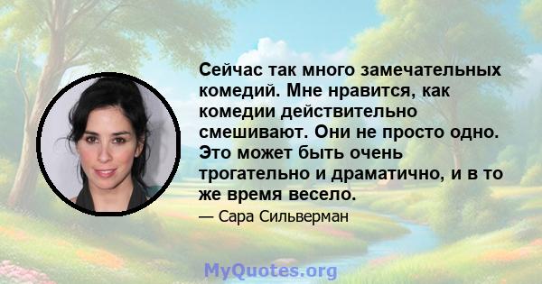 Сейчас так много замечательных комедий. Мне нравится, как комедии действительно смешивают. Они не просто одно. Это может быть очень трогательно и драматично, и в то же время весело.