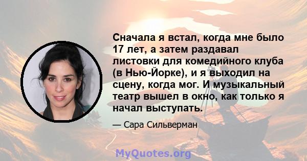 Сначала я встал, когда мне было 17 лет, а затем раздавал листовки для комедийного клуба (в Нью-Йорке), и я выходил на сцену, когда мог. И музыкальный театр вышел в окно, как только я начал выступать.