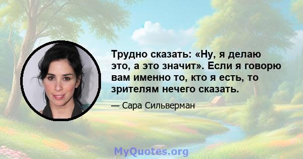 Трудно сказать: «Ну, я делаю это, а это значит». Если я говорю вам именно то, кто я есть, то зрителям нечего сказать.