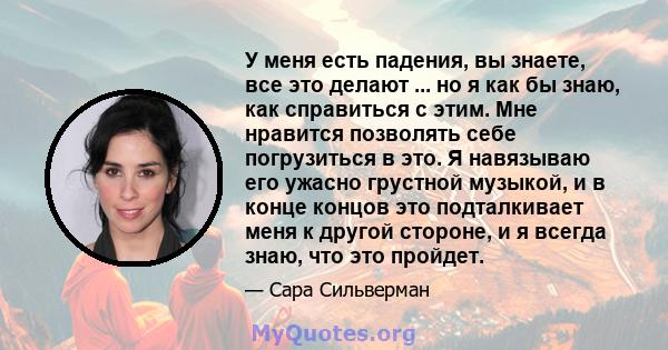 У меня есть падения, вы знаете, все это делают ... но я как бы знаю, как справиться с этим. Мне нравится позволять себе погрузиться в это. Я навязываю его ужасно грустной музыкой, и в конце концов это подталкивает меня