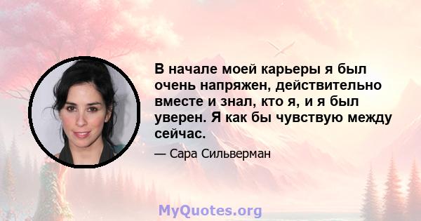 В начале моей карьеры я был очень напряжен, действительно вместе и знал, кто я, и я был уверен. Я как бы чувствую между сейчас.