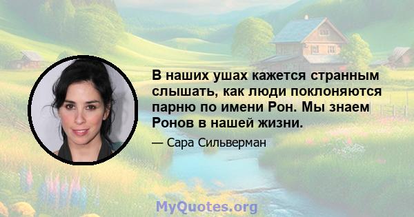 В наших ушах кажется странным слышать, как люди поклоняются парню по имени Рон. Мы знаем Ронов в нашей жизни.