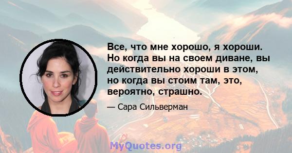 Все, что мне хорошо, я хороши. Но когда вы на своем диване, вы действительно хороши в этом, но когда вы стоим там, это, вероятно, страшно.