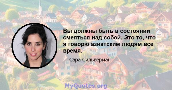 Вы должны быть в состоянии смеяться над собой. Это то, что я говорю азиатским людям все время.