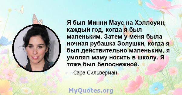 Я был Минни Маус на Хэллоуин, каждый год, когда я был маленьким. Затем у меня была ночная рубашка Золушки, когда я был действительно маленьким, я умолял маму носить в школу. Я тоже был белоснежной.