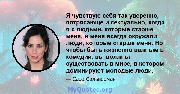 Я чувствую себя так уверенно, потрясающе и сексуально, когда я с людьми, которые старше меня, и меня всегда окружали люди, которые старше меня. Но чтобы быть жизненно важным в комедии, вы должны существовать в мире, в