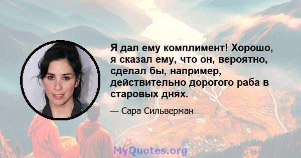 Я дал ему комплимент! Хорошо, я сказал ему, что он, вероятно, сделал бы, например, действительно дорогого раба в старовых днях.