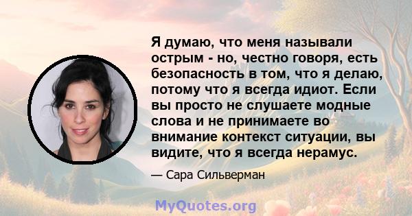 Я думаю, что меня называли острым - но, честно говоря, есть безопасность в том, что я делаю, потому что я всегда идиот. Если вы просто не слушаете модные слова и не принимаете во внимание контекст ситуации, вы видите,