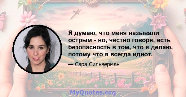 Я думаю, что меня называли острым - но, честно говоря, есть безопасность в том, что я делаю, потому что я всегда идиот.