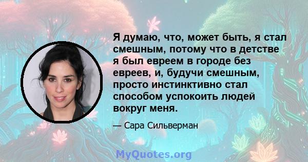 Я думаю, что, может быть, я стал смешным, потому что в детстве я был евреем в городе без евреев, и, будучи смешным, просто инстинктивно стал способом успокоить людей вокруг меня.