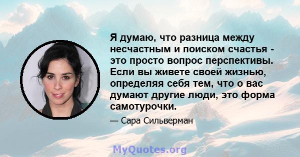 Я думаю, что разница между несчастным и поиском счастья - это просто вопрос перспективы. Если вы живете своей жизнью, определяя себя тем, что о вас думают другие люди, это форма самотурочки.