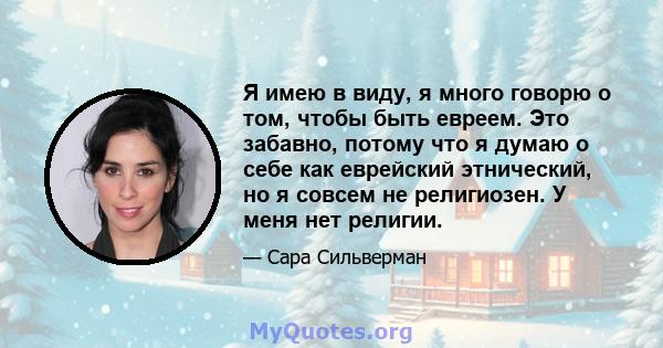 Я имею в виду, я много говорю о том, чтобы быть евреем. Это забавно, потому что я думаю о себе как еврейский этнический, но я совсем не религиозен. У меня нет религии.