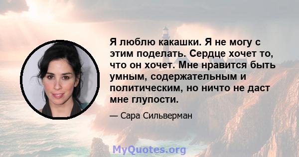 Я люблю какашки. Я не могу с этим поделать. Сердце хочет то, что он хочет. Мне нравится быть умным, содержательным и политическим, но ничто не даст мне глупости.