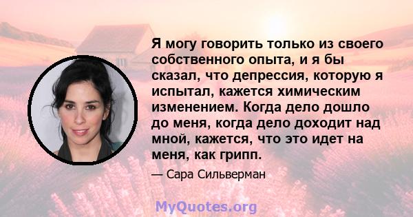 Я могу говорить только из своего собственного опыта, и я бы сказал, что депрессия, которую я испытал, кажется химическим изменением. Когда дело дошло до меня, когда дело доходит над мной, кажется, что это идет на меня,