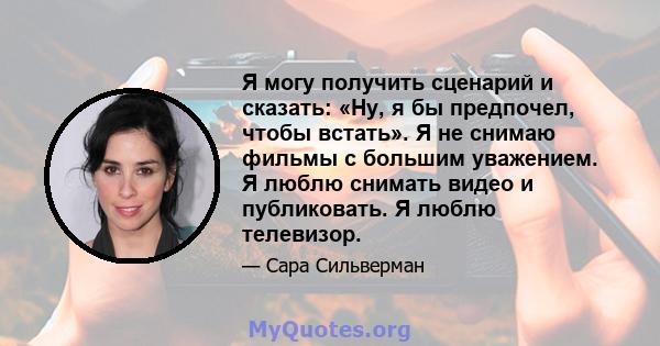 Я могу получить сценарий и сказать: «Ну, я бы предпочел, чтобы встать». Я не снимаю фильмы с большим уважением. Я люблю снимать видео и публиковать. Я люблю телевизор.