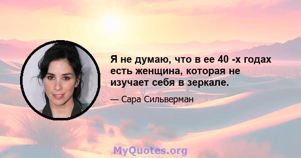 Я не думаю, что в ее 40 -х годах есть женщина, которая не изучает себя в зеркале.