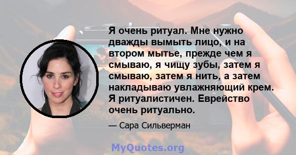 Я очень ритуал. Мне нужно дважды вымыть лицо, и на втором мытье, прежде чем я смываю, я чищу зубы, затем я смываю, затем я нить, а затем накладываю увлажняющий крем. Я ритуалистичен. Еврейство очень ритуально.