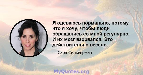 Я одеваюсь нормально, потому что я хочу, чтобы люди обращались со мной регулярно. И их мозг взорвался. Это действительно весело.